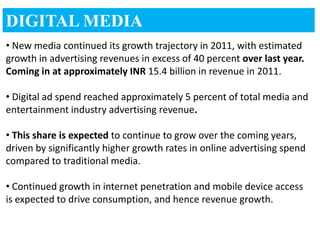 DIGITAL MEDIA
• New media continued its growth trajectory in 2011, with estimated
growth in advertising revenues in excess of 40 percent over last year.
Coming in at approximately INR 15.4 billion in revenue in 2011.

• Digital ad spend reached approximately 5 percent of total media and
entertainment industry advertising revenue.

• This share is expected to continue to grow over the coming years,
driven by significantly higher growth rates in online advertising spend
compared to traditional media.

• Continued growth in internet penetration and mobile device access
is expected to drive consumption, and hence revenue growth.
 