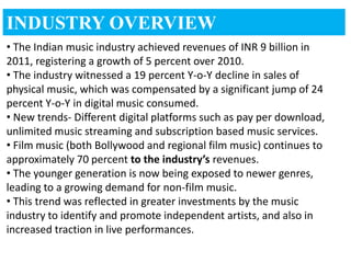 INDUSTRY OVERVIEW
• The Indian music industry achieved revenues of INR 9 billion in
2011, registering a growth of 5 percent over 2010.
• The industry witnessed a 19 percent Y-o-Y decline in sales of
physical music, which was compensated by a significant jump of 24
percent Y-o-Y in digital music consumed.
• New trends- Different digital platforms such as pay per download,
unlimited music streaming and subscription based music services.
• Film music (both Bollywood and regional film music) continues to
approximately 70 percent to the industry’s revenues.
• The younger generation is now being exposed to newer genres,
leading to a growing demand for non-film music.
• This trend was reflected in greater investments by the music
industry to identify and promote independent artists, and also in
increased traction in live performances.
 