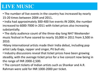 LIVE MUSIC
• The number of live events in the country has increased by nearly
15-20 times between 2004 and 2011.
• India had approximately 300-400 live events IN 2004, the number
increased to 6000-7000 in 2011 with ticket prices also increasing
substantially.
• The daily audience count of the three-day long NH7 Weekender
music festival in Pune soared to nearly 10,000 in 2011 from 3,500 in
2010.
•Many international artists made their India debut, including pop
artist Lady Gaga, rapper and singer, Pit bull etc.
• Industry discussions reveal that ticket prices have been growing
steadily, with the average ticket price for a live concert now being in
the range of INR 2000-2,500.
• The concert tickets of Indian artists such as Shankar and A.R.
Rahman were sold for INR 1000-2000 per ticket.
 