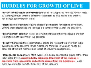 HURDLES FOR GROWTH OF LIVE
MUSIC
• Lack of infrastructure and venues: (the cities in Europe and America have at least
50 standing venues where a performer just needs to plug in and play, there is
not a single such venue in India).

• Licenses: The organizers require a host of permissions for hosting a live event.
Getting these clearances and licenses is a cumbersome task for the organisers.

• Entertainment tax: High rate of entertainment tax on the live shows is another
factor stunting the growth of live concerts.

• Security Concerns: Most international artists are reluctant to perform in India
owing to security concerns (Bryan Adams and Metallica in Gurgaon had to be
cancelled at the last moment due to lack of security arrangements).

• Dependence on sponsors: Most events in India are sponsorship driven rather than
ticket sales driven. As per industry estimates, 60 percent of the revenue is
generated from sponsorship and only 25 percent from the ticket sales. Hence
many events suffer from the fickleness of the sponsors.
 