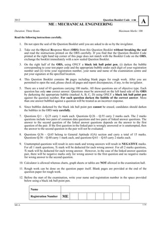 2012
                             ME : MECHANICAL ENGINEERING
                                                                           Question Booklet Code
                                                                                                            A
Duration: Three Hours                                                                    Maximum Marks: 100

Read the following instructions carefully.

    1. Do not open the seal of the Question Booklet until you are asked to do so by the invigilator.
    2. Take out the Optical Response Sheet (ORS) from this Question Booklet without breaking the seal
       and read the instructions printed on the ORS carefully. If you find that the Question Booklet Code
       printed at the right hand top corner of this page does not match with the Booklet Code on the ORS,
       exchange the booklet immediately with a new sealed Question Booklet.
    3. On the right half of the ORS, using ONLY a black ink ball point pen, (i) darken the bubble
       corresponding to your test paper code and the appropriate bubble under each digit of your registration
       number and (ii) write your registration number, your name and name of the examination centre and
       put your signature at the specified location.
    4. This Question Booklet contains 16 pages including blank pages for rough work. After you are
       permitted to open the seal, please check all pages and report discrepancies, if any, to the invigilator.
    5. There are a total of 65 questions carrying 100 marks. All these questions are of objective type. Each
       question has only one correct answer. Questions must be answered on the left hand side of the ORS
       by darkening the appropriate bubble (marked A, B, C, D) using ONLY a black ink ball point pen
       against the question number. For each question darken the bubble of the correct answer. More
       than one answer bubbled against a question will be treated as an incorrect response.
    6. Since bubbles darkened by the black ink ball point pen cannot be erased, candidates should darken
       the bubbles in the ORS very carefully.
    7. Questions Q.1 – Q.25 carry 1 mark each. Questions Q.26 – Q.55 carry 2 marks each. The 2 marks
       questions include two pairs of common data questions and two pairs of linked answer questions. The
       answer to the second question of the linked answer questions depends on the answer to the first
       question of the pair. If the first question in the linked pair is wrongly answered or is unattempted, then
       the answer to the second question in the pair will not be evaluated.
    8. Questions Q.56 – Q.65 belong to General Aptitude (GA) section and carry a total of 15 marks.
       Questions Q.56 – Q.60 carry 1 mark each, and questions Q.61 – Q.65 carry 2 marks each.

    9. Unattempted questions will result in zero mark and wrong answers will result in NEGATIVE marks.
       For all 1 mark questions, ⅓ mark will be deducted for each wrong answer. For all 2 marks questions,
       ⅔ mark will be deducted for each wrong answer. However, in the case of the linked answer question
       pair, there will be negative marks only for wrong answer to the first question and no negative marks
       for wrong answer to the second question.
    10. Calculator is allowed whereas charts, graph sheets or tables are NOT allowed in the examination hall.
    11. Rough work can be done on the question paper itself. Blank pages are provided at the end of the
        question paper for rough work.
    12. Before the start of the examination, write your name and registration number in the space provided
        below using a black ink ball point pen.

              Name

              Registration Number            ME

ME-A                                                                                                         1/16
 