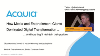 ©2017 Acquia Inc. — Confidential and Proprietary©2017 Acquia Inc. — Confidential and Proprietary
How Media and Entertainment Giants
Dominated Digital Transformation ..
… And how they’ll maintain their position
Chuck Fishman, Director of Industry Marketing and Development:
Media & Entertainment and Retail & Consumer Brands
Twitter: @chuckdafonk
Email: chuck.fishman@acquia.com
 