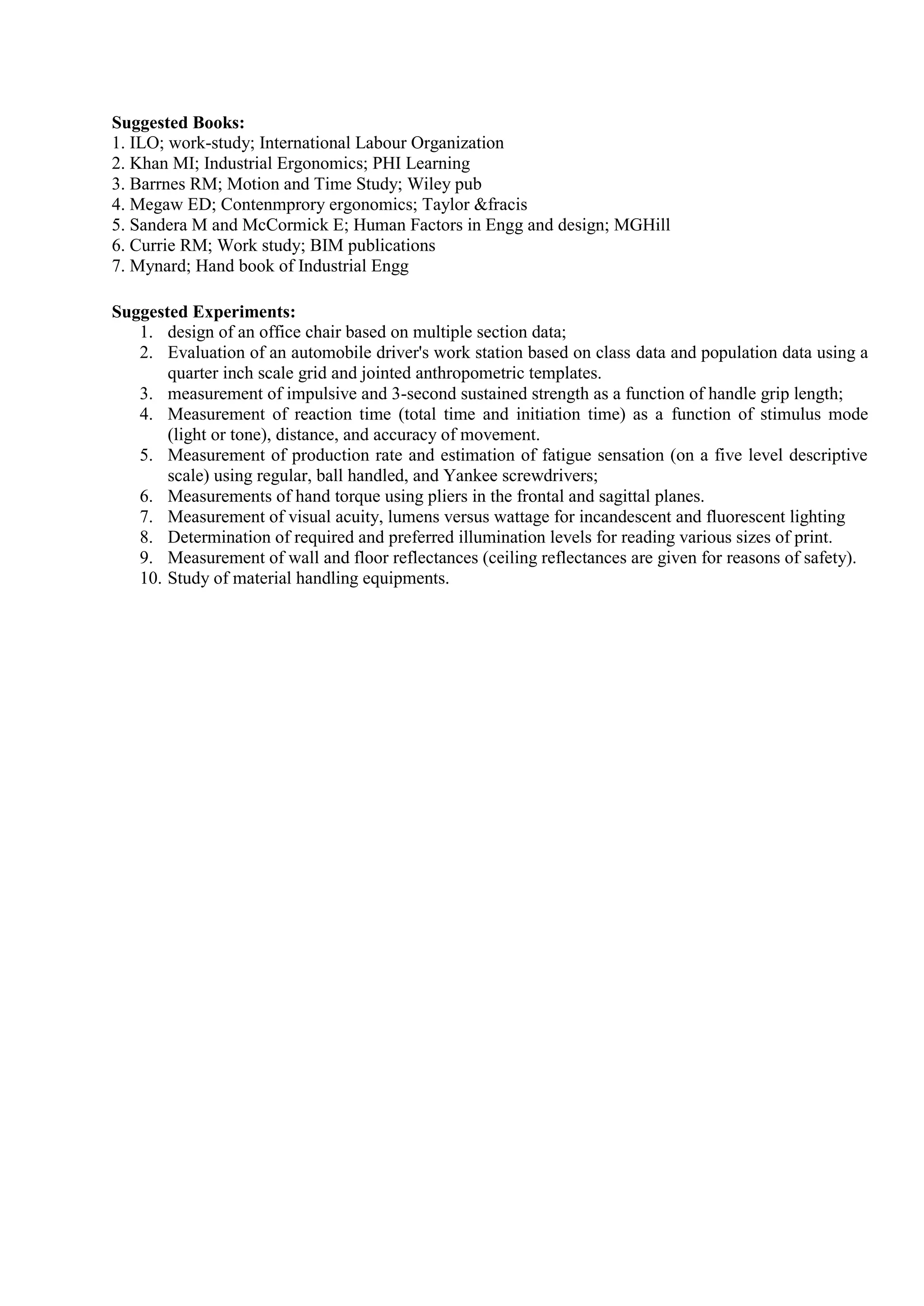 Suggested Books:
1. ILO; work-study; International Labour Organization
2. Khan MI; Industrial Ergonomics; PHI Learning
3. Barrnes RM; Motion and Time Study; Wiley pub
4. Megaw ED; Contenmprory ergonomics; Taylor &fracis
5. Sandera M and McCormick E; Human Factors in Engg and design; MGHill
6. Currie RM; Work study; BIM publications
7. Mynard; Hand book of Industrial Engg
Suggested Experiments:
1. design of an office chair based on multiple section data;
2. Evaluation of an automobile driver's work station based on class data and population data using a
quarter inch scale grid and jointed anthropometric templates.
3. measurement of impulsive and 3-second sustained strength as a function of handle grip length;
4. Measurement of reaction time (total time and initiation time) as a function of stimulus mode
(light or tone), distance, and accuracy of movement.
5. Measurement of production rate and estimation of fatigue sensation (on a five level descriptive
scale) using regular, ball handled, and Yankee screwdrivers;
6. Measurements of hand torque using pliers in the frontal and sagittal planes.
7. Measurement of visual acuity, lumens versus wattage for incandescent and fluorescent lighting
8. Determination of required and preferred illumination levels for reading various sizes of print.
9. Measurement of wall and floor reflectances (ceiling reflectances are given for reasons of safety).
10. Study of material handling equipments.
 