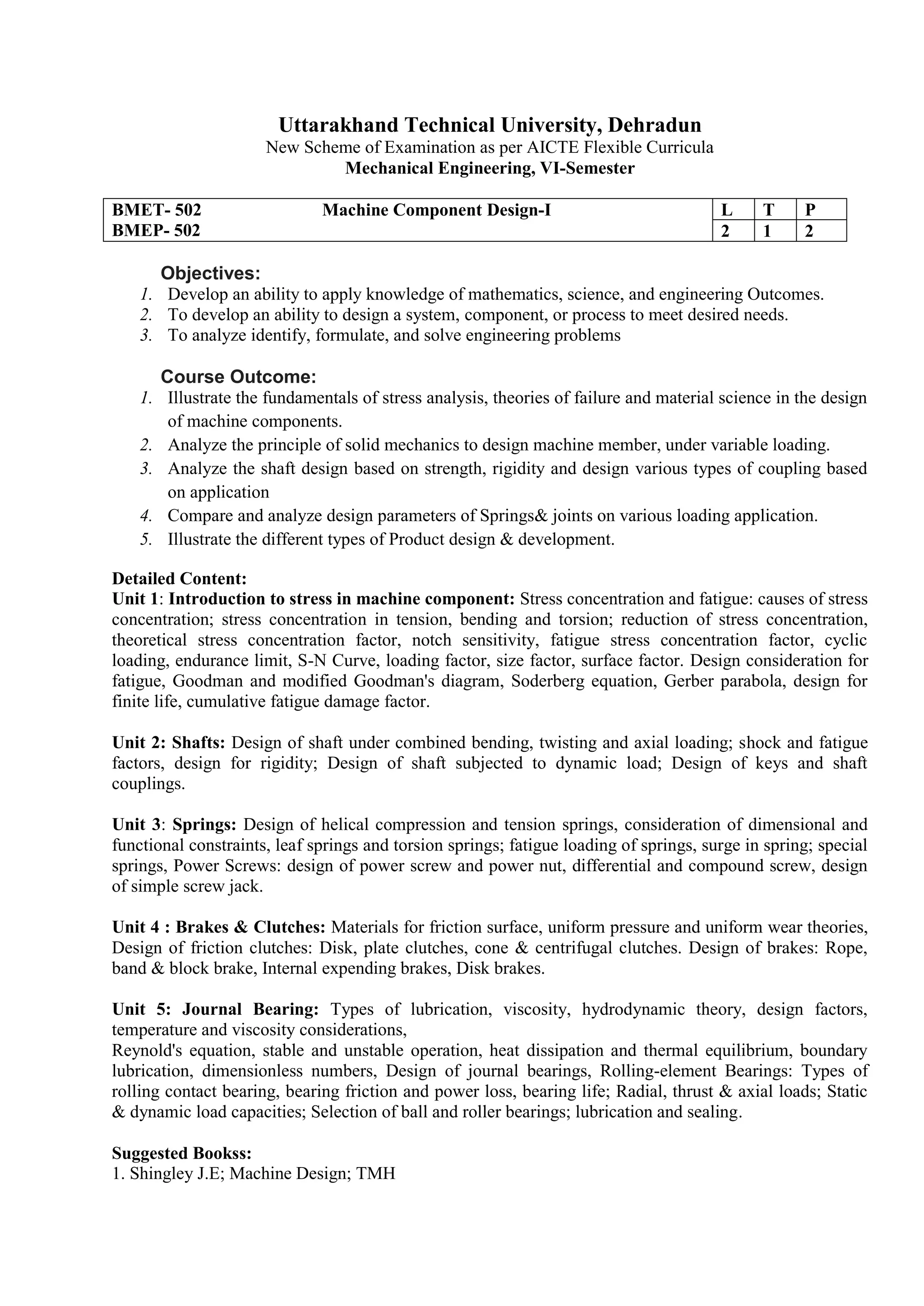 Uttarakhand Technical University, Dehradun
New Scheme of Examination as per AICTE Flexible Curricula
Mechanical Engineering, VI-Semester
BMET- 502 Machine Component Design-I
BMEP- 502
L T P
2 1 2
Objectives:
1. Develop an ability to apply knowledge of mathematics, science, and engineering Outcomes.
2. To develop an ability to design a system, component, or process to meet desired needs.
3. To analyze identify, formulate, and solve engineering problems
Course Outcome:
1. Illustrate the fundamentals of stress analysis, theories of failure and material science in the design
of machine components.
2. Analyze the principle of solid mechanics to design machine member, under variable loading.
3. Analyze the shaft design based on strength, rigidity and design various types of coupling based
on application
4. Compare and analyze design parameters of Springs& joints on various loading application.
5. Illustrate the different types of Product design & development.
Detailed Content:
Unit 1: Introduction to stress in machine component: Stress concentration and fatigue: causes of stress
concentration; stress concentration in tension, bending and torsion; reduction of stress concentration,
theoretical stress concentration factor, notch sensitivity, fatigue stress concentration factor, cyclic
loading, endurance limit, S-N Curve, loading factor, size factor, surface factor. Design consideration for
fatigue, Goodman and modified Goodman's diagram, Soderberg equation, Gerber parabola, design for
finite life, cumulative fatigue damage factor.
Unit 2: Shafts: Design of shaft under combined bending, twisting and axial loading; shock and fatigue
factors, design for rigidity; Design of shaft subjected to dynamic load; Design of keys and shaft
couplings.
Unit 3: Springs: Design of helical compression and tension springs, consideration of dimensional and
functional constraints, leaf springs and torsion springs; fatigue loading of springs, surge in spring; special
springs, Power Screws: design of power screw and power nut, differential and compound screw, design
of simple screw jack.
Unit 4 : Brakes & Clutches: Materials for friction surface, uniform pressure and uniform wear theories,
Design of friction clutches: Disk, plate clutches, cone & centrifugal clutches. Design of brakes: Rope,
band & block brake, Internal expending brakes, Disk brakes.
Unit 5: Journal Bearing: Types of lubrication, viscosity, hydrodynamic theory, design factors,
temperature and viscosity considerations,
Reynold's equation, stable and unstable operation, heat dissipation and thermal equilibrium, boundary
lubrication, dimensionless numbers, Design of journal bearings, Rolling-element Bearings: Types of
rolling contact bearing, bearing friction and power loss, bearing life; Radial, thrust & axial loads; Static
& dynamic load capacities; Selection of ball and roller bearings; lubrication and sealing.
Suggested Bookss:
1. Shingley J.E; Machine Design; TMH
 