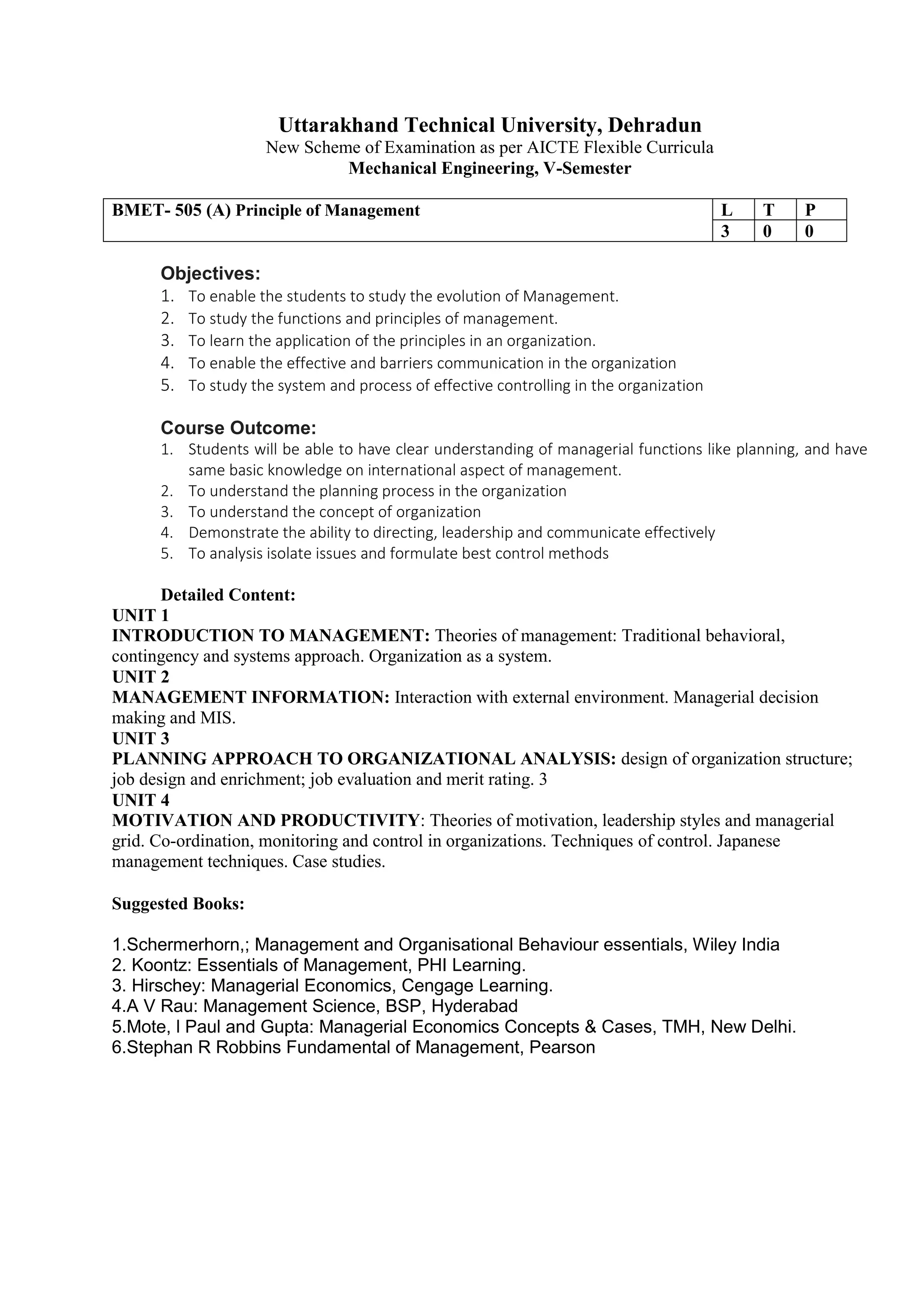 Uttarakhand Technical University, Dehradun
New Scheme of Examination as per AICTE Flexible Curricula
Mechanical Engineering, V-Semester
BMET- 505 (A) Principle of Management L T P
3 0 0
Objectives:
1. To enable the students to study the evolution of Management.
2. To study the functions and principles of management.
3. To learn the application of the principles in an organization.
4. To enable the effective and barriers communication in the organization
5. To study the system and process of effective controlling in the organization
Course Outcome:
1. Students will be able to have clear understanding of managerial functions like planning, and have
same basic knowledge on international aspect of management.
2. To understand the planning process in the organization
3. To understand the concept of organization
4. Demonstrate the ability to directing, leadership and communicate effectively
5. To analysis isolate issues and formulate best control methods
Detailed Content:
UNIT 1
INTRODUCTION TO MANAGEMENT: Theories of management: Traditional behavioral,
contingency and systems approach. Organization as a system.
UNIT 2
MANAGEMENT INFORMATION: Interaction with external environment. Managerial decision
making and MIS.
UNIT 3
PLANNING APPROACH TO ORGANIZATIONAL ANALYSIS: design of organization structure;
job design and enrichment; job evaluation and merit rating. 3
UNIT 4
MOTIVATION AND PRODUCTIVITY: Theories of motivation, leadership styles and managerial
grid. Co-ordination, monitoring and control in organizations. Techniques of control. Japanese
management techniques. Case studies.
Suggested Books:
1.Schermerhorn,; Management and Organisational Behaviour essentials, Wiley India
2. Koontz: Essentials of Management, PHI Learning.
3. Hirschey: Managerial Economics, Cengage Learning.
4.A V Rau: Management Science, BSP, Hyderabad
5.Mote, l Paul and Gupta: Managerial Economics Concepts & Cases, TMH, New Delhi.
6.Stephan R Robbins Fundamental of Management, Pearson
 