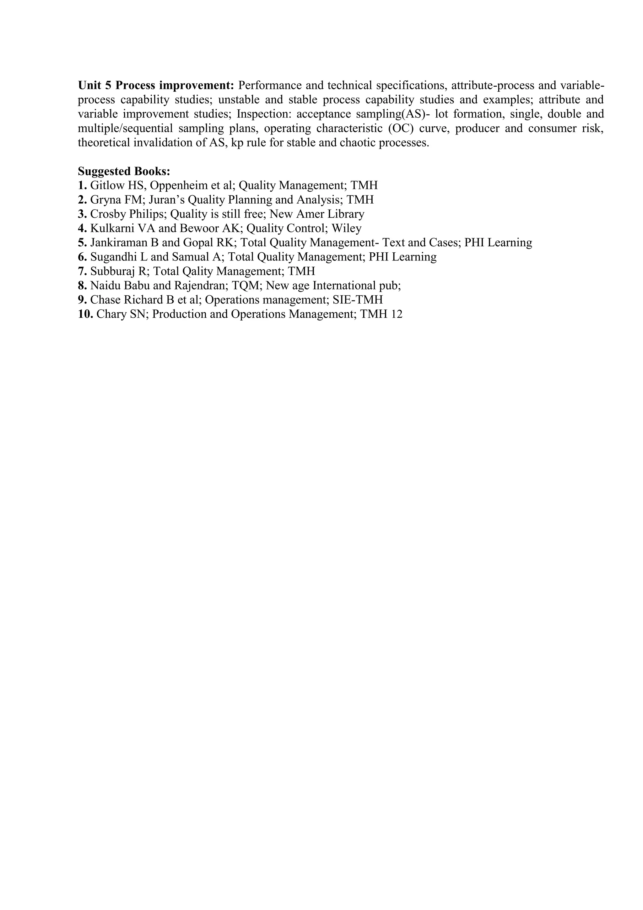 Unit 5 Process improvement: Performance and technical specifications, attribute-process and variable-
process capability studies; unstable and stable process capability studies and examples; attribute and
variable improvement studies; Inspection: acceptance sampling(AS)- lot formation, single, double and
multiple/sequential sampling plans, operating characteristic (OC) curve, producer and consumer risk,
theoretical invalidation of AS, kp rule for stable and chaotic processes.
Suggested Books:
1. Gitlow HS, Oppenheim et al; Quality Management; TMH
2. Gryna FM; Juran’s Quality Planning and Analysis; TMH
3. Crosby Philips; Quality is still free; New Amer Library
4. Kulkarni VA and Bewoor AK; Quality Control; Wiley
5. Jankiraman B and Gopal RK; Total Quality Management- Text and Cases; PHI Learning
6. Sugandhi L and Samual A; Total Quality Management; PHI Learning
7. Subburaj R; Total Qality Management; TMH
8. Naidu Babu and Rajendran; TQM; New age International pub;
9. Chase Richard B et al; Operations management; SIE-TMH
10. Chary SN; Production and Operations Management; TMH 12
 