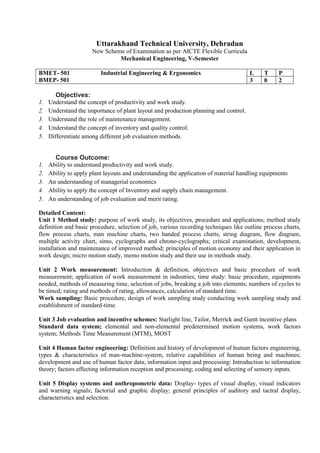 Uttarakhand Technical University, Dehradun
New Scheme of Examination as per AICTE Flexible Curricula
Mechanical Engineering, V-Semester
BMET- 501 Industrial Engineering & Ergonomics
BMEP- 501
L T P
3 0 2
Objectives:
1. Understand the concept of productivity and work study.
2. Understand the importance of plant layout and production planning and control.
3. Understand the role of maintenance management.
4. Understand the concept of inventory and quality control.
5. Differentiate among different job evaluation methods.
Course Outcome:
1. Ability to understand productivity and work study.
2. Ability to apply plant layouts and understanding the application of material handling equipments
3. An understanding of managerial economics
4. Ability to apply the concept of Inventory and supply chain management.
5. An understanding of job evaluation and merit rating.
Detailed Content:
Unit 1 Method study: purpose of work study, its objectives, procedure and applications; method study
definition and basic procedure, selection of job, various recording techniques like outline process charts,
flow process charts, man machine charts, two handed process charts, string diagram, flow diagram,
multiple activity chart, simo, cyclographs and chrono-cyclographs; critical examination, development,
installation and maintenance of improved method; principles of motion economy and their application in
work design; micro motion study, memo motion study and their use in methods study.
Unit 2 Work measurement: Introduction & definition, objectives and basic procedure of work
measurement; application of work measurement in industries; time study: basic procedure, equipments
needed, methods of measuring time, selection of jobs, breaking a job into elements; numbers of cycles to
be timed; rating and methods of rating, allowances, calculation of standard time.
Work sampling: Basic procedure, design of work sampling study conducting work sampling study and
establishment of standard-time.
Unit 3 Job evaluation and incentive schemes: Starlight line, Tailor, Merrick and Gantt incentive plans
Standard data system; elemental and non-elemental predetermined motion systems, work factors
system; Methods Time Measurement (MTM), MOST
Unit 4 Human factor engineering: Definition and history of development of human factors engineering,
types & characteristics of man-machine-system, relative capabilities of human being and machines;
development and use of human factor data; information input and processing: Introduction to information
theory; factors effecting information reception and processing; coding and selecting of sensory inputs.
Unit 5 Display systems and anthropometric data: Display- types of visual display, visual indicators
and warning signals; factorial and graphic display; general principles of auditory and tactral display,
characteristics and selection.
 