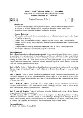 Uttarakhand Technical University, Dehradun
New Scheme of Examination as per AICTE Flexible Curricula
Mechanical Engineering, VI-Semester
BMET- 502 Machine Component Design-I
BMEP- 502
L T P
2 1 2
Objectives:
1. Develop an ability to apply knowledge of mathematics, science, and engineering Outcomes.
2. To develop an ability to design a system, component, or process to meet desired needs.
3. To analyze identify, formulate, and solve engineering problems
Course Outcome:
1. Illustrate the fundamentals of stress analysis, theories of failure and material science in the design
of machine components.
2. Analyze the principle of solid mechanics to design machine member, under variable loading.
3. Analyze the shaft design based on strength, rigidity and design various types of coupling based
on application
4. Compare and analyze design parameters of Springs& joints on various loading application.
5. Illustrate the different types of Product design & development.
Detailed Content:
Unit 1: Introduction to stress in machine component: Stress concentration and fatigue: causes of stress
concentration; stress concentration in tension, bending and torsion; reduction of stress concentration,
theoretical stress concentration factor, notch sensitivity, fatigue stress concentration factor, cyclic
loading, endurance limit, S-N Curve, loading factor, size factor, surface factor. Design consideration for
fatigue, Goodman and modified Goodman's diagram, Soderberg equation, Gerber parabola, design for
finite life, cumulative fatigue damage factor.
Unit 2: Shafts: Design of shaft under combined bending, twisting and axial loading; shock and fatigue
factors, design for rigidity; Design of shaft subjected to dynamic load; Design of keys and shaft
couplings.
Unit 3: Springs: Design of helical compression and tension springs, consideration of dimensional and
functional constraints, leaf springs and torsion springs; fatigue loading of springs, surge in spring; special
springs, Power Screws: design of power screw and power nut, differential and compound screw, design
of simple screw jack.
Unit 4 : Brakes & Clutches: Materials for friction surface, uniform pressure and uniform wear theories,
Design of friction clutches: Disk, plate clutches, cone & centrifugal clutches. Design of brakes: Rope,
band & block brake, Internal expending brakes, Disk brakes.
Unit 5: Journal Bearing: Types of lubrication, viscosity, hydrodynamic theory, design factors,
temperature and viscosity considerations,
Reynold's equation, stable and unstable operation, heat dissipation and thermal equilibrium, boundary
lubrication, dimensionless numbers, Design of journal bearings, Rolling-element Bearings: Types of
rolling contact bearing, bearing friction and power loss, bearing life; Radial, thrust & axial loads; Static
& dynamic load capacities; Selection of ball and roller bearings; lubrication and sealing.
Suggested Bookss:
1. Shingley J.E; Machine Design; TMH
 
