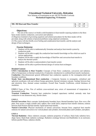 Uttarakhand Technical University, Dehradun
New Scheme of Examination as per AICTE Flexible Curricula
Mechanical Engineering, VI-Semester
ME- 503 Heat and Mass Transfer L T P
2 1 2
Objectives:
(1) The aim of the course is to build a solid foundation in heat transfer exposing students to the three
basic modes namely conduction, convection and radiation.
(2) Rigorous treatment of governing equations and solution procedures for the three modes will be
provided, along with solution of practical problems using empirical correlations.
(3) The course will also briefly cover boiling and condensation heat transfer, and the analysis and
design of heat exchangers.
Course Outcome:
1. Students will be able to mathematically formulate and analyze heat transfer system by
conduction mode
2. Students will be able to apply the conduction heat transfer knowledge on fins which are used in
various applications
3. Students will be able to apply the knowledge of fluid flow and convection heat transfer to
analyze the thermal system
4. Students will be able to analyzeradiative heat transfer system
5. Students will be able to perform thermal design of various heat exchangers
Detailed Content:
UNIT-1 Introduction to Heat Transfer: Concepts of heat flows: conduction, convection and radiation;
effect of temperature on thermal conductivity of materials; introduction to combined heat transfer mechanism.
Conduction :One-dimensional general differential heat conduction equation in the rectangular,initial and
boundary conditions.
Steady State one-dimensional Heat conduction : Composite Systems in rectangular, cylindrical and
spherical coordinates with and without Energy generation; thermal resistance concept; Analogy between heat
and electricity flow; thermal contact resistance; Overall Heat Transfer Coefficient, critical thickness of
insulation.
UNIT-2 Types of fins, Fins of uniform cross-sectional area; errors of measurement of temperature in
thermometer wells.
Transient Conduction: Transient heat conduction Lumped capacitance method, unsteady state heat
conduction in one dimension only, Heisler charts.
UNIT-3
Forced Convection: Basic concepts; hydrodynamic boundary layer; thermal boundary layer, flow over a flat
plate; flow across a single cylinder and a sphere; flow inside ducts; empirical heat transfer relations; relation
between fluid friction and heat transfer; liquid metal heat transfer.
Natural Convection :Physical mechanism of natural convection; buoyant force; empirical heat transfer
relations for natural convection over vertical planes and cylinders, horizontal plates and Cylinders, and sphere.
UNIT-4
Thermal Radiation : Basic radiation concepts; radiation properties of surfaces; black body radiation laws;
shape factor; black-body radiation exchange; Radiation exchange between non-blackbodies in an enclosure;
Infinite parallel Planes, radiation shields;
 