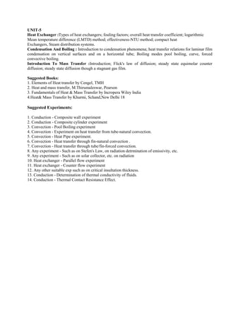 UNIT-5
Heat Exchanger :Types of heat exchangers; fouling factors; overall heat transfer coefficient; logarithmic
Mean temperature difference (LMTD) method; effectiveness-NTU method; compact heat
Exchangers, Steam distribution systems.
Condensation And Boiling : Introduction to condensation phenomena; heat transfer relations for laminar film
condensation on vertical surfaces and on a horizontal tube; Boiling modes pool boiling, curve, forced
convective boiling.
Introduction To Mass Transfer :Introduction; Flick's law of diffusion; steady state equimolar counter
diffusion; steady state diffusion though a stagnant gas film.
Suggested Books:
1. Elements of Heat transfer by Cengel, TMH
2. Heat and mass transfer, M.Thirumaleswar, Pearson
3. Fundamentals of Heat & Mass Transfer by Incropera Wiley India
4.Heat& Mass Transfer by Khurmi, Schand,New Delhi 18
Suggested Experiments:
1. Conduction - Composite wall experiment
2. Conduction - Composite cylinder experiment
3. Convection - Pool Boiling experiment
4. Convection - Experiment on heat transfer from tube-natural convection.
5. Convection - Heat Pipe experiment.
6. Convection - Heat transfer through fin-natural convection .
7. Convection - Heat transfer through tube/fin-forced convection.
8. Any experiment - Such as on Stefen's Law, on radiation detrmination of emissivity, etc.
9. Any experiment - Such as on solar collector, etc. on radiation
10. Heat exchanger - Parallel flow experiment
11. Heat exchanger - Counter flow experiment
12. Any other suitable exp such as on critical insultation thickness.
13. Conduction - Determination of thermal conductivity of fluids.
14. Conduction - Thermal Contact Resistance Effect.
 