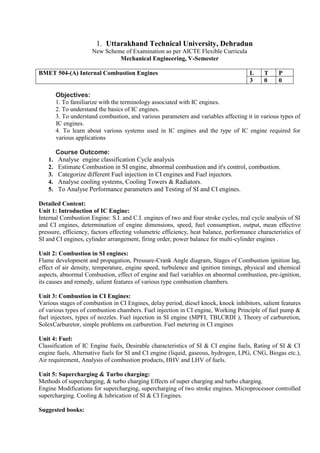 1. Uttarakhand Technical University, Dehradun
New Scheme of Examination as per AICTE Flexible Curricula
Mechanical Engineering, V-Semester
BMET 504-(A) Internal Combustion Engines L T P
3 0 0
Objectives:
1. To familiarize with the terminology associated with IC engines.
2. To understand the basics of IC engines.
3. To understand combustion, and various parameters and variables affecting it in various types of
IC engines.
4. To learn about various systems used in IC engines and the type of IC engine required for
various applications
Course Outcome:
1. Analyse engine classification Cycle analysis
2. Estimate Combustion in SI engine, abnormal combustion and it's control, combustion.
3. Categorize different Fuel injection in CI engines and Fuel injectors.
4. Analyse cooling systems, Cooling Towers & Radiators.
5. To Analyse Performance parameters and Testing of SI and CI engines.
Detailed Content:
Unit 1: Introduction of IC Engine:
Internal Combustion Engine: S.I. and C.I. engines of two and four stroke cycles, real cycle analysis of SI
and CI engines, determination of engine dimensions, speed, fuel consumption, output, mean effective
pressure, efficiency, factors effecting volumetric efficiency, heat balance, performance characteristics of
SI and CI engines, cylinder arrangement, firing order, power balance for multi-cylinder engines .
Unit 2: Combustion in SI engines:
Flame development and propagation, Pressure-Crank Angle diagram, Stages of Combustion ignition lag,
effect of air density, temperature, engine speed, turbulence and ignition timings, physical and chemical
aspects, abnormal Combustion, effect of engine and fuel variables on abnormal combustion, pre-ignition,
its causes and remedy, salient features of various type combustion chambers.
Unit 3: Combustion in CI Engines:
Various stages of combustion in CI Engines, delay period, diesel knock, knock inhibitors, salient features
of various types of combustion chambers. Fuel injection in CI engine, Working Principle of fuel pump &
fuel injectors, types of nozzles. Fuel injection in SI engine (MPFI, TBI,CRDI ), Theory of carburetion,
SolexCarburetor, simple problems on carburetion. Fuel metering in CI engines
Unit 4: Fuel:
Classification of IC Engine fuels, Desirable characteristics of SI & CI engine fuels, Rating of SI & CI
engine fuels, Alternative fuels for SI and CI engine (liquid, gaseous, hydrogen, LPG, CNG, Biogas etc.),
Air requirement, Analysis of combustion products, HHV and LHV of fuels.
Unit 5: Supercharging & Turbo charging:
Methods of supercharging, & turbo charging Effects of super charging and turbo charging.
Engine Modifications for supercharging, supercharging of two stroke engines. Microprocessor controlled
supercharging. Cooling & lubrication of SI & CI Engines.
Suggested books:
 