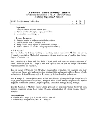 Uttarakhand Technical University, Dehradun
New Scheme of Examination as per AICTE Flexible Curricula
Mechanical Engineering, V-Semester
BMET 504-(B)Machine Tool Design L T P
3 0 0
Objectives:
1. Study of various machine internal parts
2. Dynamics of machining by varying parameters
3. Automation of machine parts
Course Outcome:
1. Students are able to apply the transmission concept.
2. Identify various parts of machine tools
3. Apply various design aspects of spindles and bearings
4. Reduce vibration and chatter developing on machine tools
Detailed Content:
Unit 1: Machine Tool Drive: working and auxiliary motion in machine, Machine tool drives,
Hydraulic transmission, Mechanical transmission, General requirements of machine tool design,
Layout of machine tools
Unit 2:Regulation of Speed and Feed Rates: Aim of speed feed regulation, stepped regulation of
speed, design of speed box, Design of feed box, Special cases of gear box design, Set stopped
regulation of speed and feed rates.
.
Unit 3: Design of Machine Tool Structure: Fundamentals of machine tool structures and their
requirements, Design criteria of machine tool structure, Static and dynamic stiffness, Design of beds
and columns, Design of housing models, Techniques in design of machine tool structure.
Unit 4: Design of Guide-ways and power Screws: Function and type of guide-ways, design of slide-
ways, protecting devices for slide-ways, Design of power screws. Design of Spindles and Spindle
Supports: Materials for spindles, Design of spindles, Antifriction bearings, Sliding bearings.
Unit 5: Dynamics of Machines Tools: General procedure of assessing dynamic stability of EES,
Cutting processing, closed loop system, Dynamic characteristics of cutting process, Stability
analysis.
Suggested books:
1. Machine Tool Design by N.K. Mehta, Tata McGraw Hill
2. Machine Tool design Handbook - CMTI Banglore
 