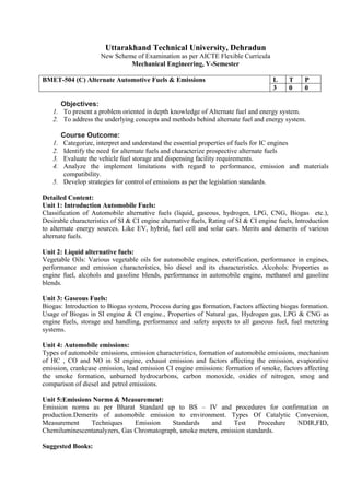 Uttarakhand Technical University, Dehradun
New Scheme of Examination as per AICTE Flexible Curricula
Mechanical Engineering, V-Semester
BMET-504 (C) Alternate Automotive Fuels & Emissions L T P
3 0 0
Objectives:
1. To present a problem oriented in depth knowledge of Alternate fuel and energy system.
2. To address the underlying concepts and methods behind alternate fuel and energy system.
Course Outcome:
1. Categorize, interpret and understand the essential properties of fuels for IC engines
2. Identify the need for alternate fuels and characterize prospective alternate fuels
3. Evaluate the vehicle fuel storage and dispensing facility requirements.
4. Analyze the implement limitations with regard to performance, emission and materials
compatibility.
5. Develop strategies for control of emissions as per the legislation standards.
Detailed Content:
Unit 1: Introduction Automobile Fuels:
Classification of Automobile alternative fuels (liquid, gaseous, hydrogen, LPG, CNG, Biogas etc.),
Desirable characteristics of SI & CI engine alternative fuels, Rating of SI & CI engine fuels, Introduction
to alternate energy sources. Like EV, hybrid, fuel cell and solar cars. Merits and demerits of various
alternate fuels.
Unit 2: Liquid alternative fuels:
Vegetable Oils: Various vegetable oils for automobile engines, esterification, performance in engines,
performance and emission characteristics, bio diesel and its characteristics. Alcohols: Properties as
engine fuel, alcohols and gasoline blends, performance in automobile engine, methanol and gasoline
blends.
Unit 3: Gaseous Fuels:
Biogas: Introduction to Biogas system, Process during gas formation, Factors affecting biogas formation.
Usage of Biogas in SI engine & CI engine., Properties of Natural gas, Hydrogen gas, LPG & CNG as
engine fuels, storage and handling, performance and safety aspects to all gaseous fuel, fuel metering
systems.
Unit 4: Automobile emissions:
Types of automobile emissions, emission characteristics, formation of automobile emissions, mechanism
of HC , CO and NO in SI engine, exhaust emission and factors affecting the emission, evaporative
emission, crankcase emission, lead emission CI engine emissions: formation of smoke, factors affecting
the smoke formation, unburned hydrocarbons, carbon monoxide, oxides of nitrogen, smog and
comparison of diesel and petrol emissions.
Unit 5:Emissions Norms & Measurement:
Emission norms as per Bharat Standard up to BS – IV and procedures for confirmation on
production.Demerits of automobile emission to environment. Types Of Catalytic Conversion,
Measurement Techniques Emission Standards and Test Procedure NDIR,FID,
Chemiluminescentanalyzers, Gas Chromatograph, smoke meters, emission standards.
Suggested Books:
 