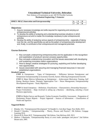 Uttarakhand Technical University, Dehradun
New Scheme of Examination as per AICTE Flexible Curricula
Mechanical Engineering, V-Semester
BMET- 505 (C) Innovation and Entrepreneurship L T P
3 0 0
Objectives:
1. Acquire necessary knowledge and skills required for organizing and carrying out
entrepreneurial activities
2. To develop the ability of analyzing and understanding business situations in which
entrepreneurs act and to master the knowledge necessary to plan entrepreneurial
activities.
3. Develop the ability of analyzing various aspects of entrepreneurship – especially of taking
over the risk, and the specificities as well as the pattern of entrepreneurship development
and, finally, to contribute to their entrepreneurial and managerial potentials.
.
Course Outcome:
1. Key concepts underpinning entrepreneurship and its application in the recognition
and exploitation of product/ service/ process opportunities
2. Key concepts underpinning innovation and the issues associated with developing
and sustaining innovation within organizations
3. How to design creative strategies for pursuing, exploiting and further developing
new opportunities
4. Issues associated with securing and managing financial resources in new and
established organizations
Detailed Content:
UNIT 1: Entrepreneur – Types of Entrepreneurs – Difference between Entrepreneur and
Intrapreneur Entrepreneurship in Economic Growth, Factors Affecting Entrepreneurial Growth.
UNIT 2: Major Motives Influencing an Entrepreneur – Achievement Motivation Training, Self
Rating, Business Games, Thematic Apperception Test – Stress Management, Entrepreneurship
Development Programs – Need, Objectives.
UNIT 3: Small Enterprises – Definition, Classification – Characteristics, Ownership Structures –
Project Formulation – Steps involved in setting up a Business – identifying, selecting a Good
Business opportunity,
UNIT 4: Market Survey and Research, Techno Economic Feasibility Assessment – Preparation of
Preliminary Project Reports – Project Appraisal – Sources of Information – Classification of
Needs and Agencies.
Suggested Books:
1. Khanka. S.S., “Entrepreneurial Development” S.Chand& Co. Ltd.,Ram Nagar, New Delhi, 2013.
2. Donald F Kuratko, “ Entreprenuership – Theory, Process and Practice”, 9th Edition, Cengage
Learning 2014.
3. Hisrich R D, Peters M P, “Entrepreneurship” 8th Edition, Tata McGraw-Hill, 2013.
4. Mathew J Manimala, “Enterprenuership theory at cross roads: paradigms and praxis” 2nd Edition
Dream tech, 2005.
 