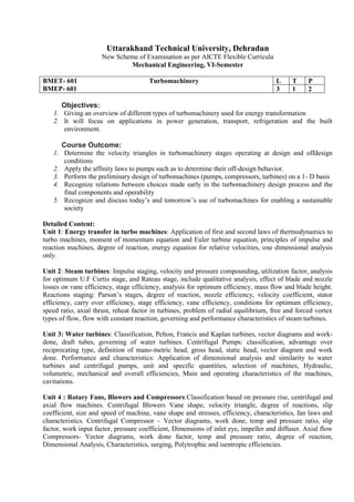 Uttarakhand Technical University, Dehradun
New Scheme of Examination as per AICTE Flexible Curricula
Mechanical Engineering, VI-Semester
BMET- 601 Turbomachinery
BMEP- 601
L T P
3 1 2
Objectives:
1. Giving an overview of different types of turbomachinery used for energy transformation
2. It will focus on applications in power generation, transport, refrigeration and the built
environment.
Course Outcome:
1. Determine the velocity triangles in turbomachinery stages operating at design and offdesign
conditions
2. Apply the affinity laws to pumps such as to determine their off-design behavior.
3. Perform the preliminary design of turbomachines (pumps, compressors, turbines) on a 1- D basis
4. Recognize relations between choices made early in the turbomachinery design process and the
final components and operability
5. Recognize and discuss today’s and tomorrow’s use of turbomachines for enabling a sustainable
society
Detailed Content:
Unit 1: Energy transfer in turbo machines: Application of first and second laws of thermodynamics to
turbo machines, moment of momentum equation and Euler turbine equation, principles of impulse and
reaction machines, degree of reaction, energy equation for relative velocities, one dimensional analysis
only.
Unit 2: Steam turbines: Impulse staging, velocity and pressure compounding, utilization factor, analysis
for optimum U.F Curtis stage, and Rateau stage, include qualitative analysis, effect of blade and nozzle
losses on vane efficiency, stage efficiency, analysis for optimum efficiency, mass flow and blade height.
Reactions staging: Parson’s stages, degree of reaction, nozzle efficiency, velocity coefficient, stator
efficiency, carry over efficiency, stage efficiency, vane efficiency, conditions for optimum efficiency,
speed ratio, axial thrust, reheat factor in turbines, problem of radial equilibrium, free and forced vortex
types of flow, flow with constant reaction, governing and performance characteristics of steam turbines.
Unit 3: Water turbines: Classification, Pelton, Francis and Kaplan turbines, vector diagrams and work-
done, draft tubes, governing of water turbines. Centrifugal Pumps: classification, advantage over
reciprocating type, definition of mano-metric head, gross head, static head, vector diagram and work
done. Performance and characteristics: Application of dimensional analysis and similarity to water
turbines and centrifugal pumps, unit and specific quantities, selection of machines, Hydraulic,
volumetric, mechanical and overall efficiencies, Main and operating characteristics of the machines,
cavitations.
Unit 4 : Rotary Fans, Blowers and Compressors:Classification based on pressure rise, centrifugal and
axial flow machines. Centrifugal Blowers Vane shape, velocity triangle, degree of reactions, slip
coefficient, size and speed of machine, vane shape and stresses, efficiency, characteristics, fan laws and
characteristics. Centrifugal Compressor – Vector diagrams, work done, temp and pressure ratio, slip
factor, work input factor, pressure coefficient, Dimensions of inlet eye, impeller and diffuser. Axial flow
Compressors- Vector diagrams, work done factor, temp and pressure ratio, degree of reaction,
Dimensional Analysis, Characteristics, surging, Polytrophic and isentropic efficiencies.
 