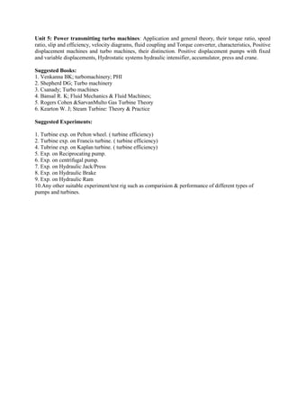 Unit 5: Power transmitting turbo machines: Application and general theory, their torque ratio, speed
ratio, slip and efficiency, velocity diagrams, fluid coupling and Torque converter, characteristics, Positive
displacement machines and turbo machines, their distinction. Positive displacement pumps with fixed
and variable displacements, Hydrostatic systems hydraulic intensifier, accumulator, press and crane.
Suggested Books:
1. Venkanna BK; turbomachinery; PHI
2. Shepherd DG; Turbo machinery
3. Csanady; Turbo machines
4. Bansal R. K; Fluid Mechanics & Fluid Machines;
5. Rogers Cohen &SarvanMulto Gas Turbine Theory
6. Kearton W. J; Steam Turbine: Theory & Practice
Suggested Experiments:
1. Turbine exp. on Pelton wheel. ( turbine efficiency)
2. Turbine exp. on Francis turbine. ( turbine efficiency)
4. Tubrine exp. on Kaplan turbine. ( turbine efficiency)
5. Exp. on Reciprocating pump.
6. Exp. on centrifugal pump.
7. Exp. on Hydraulic Jack/Press
8. Exp. on Hydraulic Brake
9. Exp. on Hydraulic Ram
10.Any other suitable experiment/test rig such as comparision & performance of different types of
pumps and turbines.
 
