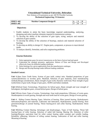Uttarakhand Technical University, Dehradun
New Scheme of Examination as per AICTE Flexible Curricula
Mechanical Engineering, VI-Semester
BMET- 602 Machine Component Design-II
BMEP- 602
L T P
3 0 4
Objectives:
1. Enable students to attain the basic knowledge required understanding, analyzing,
designing and select machine elements required in transmission systems.
2. To develop the ability of the selection of gear types, sizing, analysis and material
selection of gear systems.
3. To develop the ability of the selection of bearings, analysis and material selection of
bearings.
4. To develop an ability to design I.C. Engine parts, component, or process to meet desired
needs.
5. To analyze identify, formulate, and solve engineering problems.
Course Outcome:
1. Select appropriate gears for power transmission on the basis of given load and speed.
2. Understand the standard geometry, application, failures of Gear and Design and Developed
effectively Gears for different loading conditions
3. Select bearings for a given applications from the manufacturers catalogue.
4. Design and Develop bearings under different loading conditions
Detailed Content:
Unit 1:.Spur Gears Tooth forms, System of gear teeth, contact ratio, Standard proportions of gear
systems,Interference in involute gears, Backlash, Selection of gear materials, Gear manufacturing
methods,Design considerations, Beam strength of gear tooth, Dynamic tooth load, Wear strength of gear
tooth,Failure of gear tooth, Design of spur gears, AGMA and Indian standards.
Unit 2:Helical Gears Terminology, Proportions for helical gears, Beam strength and wear strength of
helicalgears, herringbone gears, crossed helical gears, Design of helical gears.
Unit 3:Worm Gears Types of worms, Terminology, Gear tooth proportions, Efficiency of worm gears,
Heatdissipation in worm gearing, Strength and wear tooth load for worm gears, Design of worm gearing
Unit 4 : Sliding Contact Bearing Types, Selection of bearing, Plain journal bearing, Hydrodynamic
lubrication,Properties and materials, Lubricants and lubrication, Hydrodynamic journal bearing, Heat
generation,Design of journal bearing, Thrust bearing-pivot and collar bearing, Hydrodynamic thrust
bearing,
Unit 5:Rolling Contact Bearing Advantages and disadvantages, Types of ball bearing, Thrust ball
bearing,Types of roller bearing, Selection of radial ball bearing, Bearing life, Selection of roller
bearings,Dynamic equivalent load for roller contact bearing under constant and variable loading,
Reliability ofBearing, Selection of rolling contact bearing, Lubrication of ball and roller bearing,
Mounting of bearing.
 