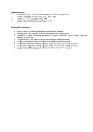 Suggested Books:
1. Mechanical Design Theory and methodology by Waldron, Springer India
2. Machine Design by Juvinall, Wiley India , New Delhi
3. Handbook of Gear Design by Maitra ,TMH
4. Shigleys Mechanical Engineering Design ,TMH
Suggested Experiments:
1. Study of Design consideration and Gear manufacturing methods.
2. Design of spur Gear- (specific design conditions provided by instructor)
3. Calculation of Beam strength of gear tooth & Dynamic tooth load- (specific design conditions
provided by instructor)
4. Design of helical Gear-(specific design conditions provided by instructor)
5. Design of Worm Gear-(specific design conditions provided by instructor)
6. Design of Sliding contact Bearing-(specific design conditions provided by instructor)
7. Design of Rolling contact bearing-(specific design conditions provided by instructor)
8. Design of Journal bearing-(specific design conditions provided by instructor)
 