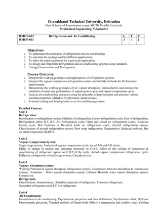 Uttarakhand Technical University, Dehradun
New Scheme of Examination as per AICTE Flexible Curricula
Mechanical Engineering, V-Semester
BMET-603 Refrigeration and Air Conditioning
BMEP-603
L T P
3 1 2
Objectives:
1. To understand the principles of refrigeration and air conditioning.
2. To calculate the cooling load for different applications.
3. To select the right equipment for a particular application.
4. To design and implement refrigeration and air conditioning systems using standards.
5. Energy Conservation and Management.
Course Outcome:
1. Interpret the working principles and applications of refrigeration systems.
2. Interpret the vapour compression refrigeration system and identify methods for Performance
improvement.
3. Demonstrate the working principles of air, vapour absorption, thermoelectric and estimate the
condition of steam and performance of vapour power cycle and vapour compression cycle.
4. Analyze air-conditioning processes using the principles of psychrometry and estimate various
essential properties related to Psychrometry and processes.
5. Evaluate cooling and heating loads in an air-conditioning system.
Detailed Content:
Unit-1
Refrigeration:
Introduction to refrigeration system, Methods of refrigeration, Carnot refrigeration cycle, Unit of refrigeration,
Refrigeration effect & C.O.P. Air Refrigeration cycle: Open and closed air refrigeration cycles, Reversed
Carnot cycle, Bell Coleman or Reversed Joule air refrigeration cycle, Aircraft refrigeration system,
Classification of aircraft refrigeration system. Boot strap refrigeration, Regenerative, Reduced ambient, Dry
air rated temperature (DART).
Unit-2
Vapour Compression System:
Single stage system, Analysis of vapour compression cycle, use of T-S and P-H charts,
Effect of change in suction and discharge pressures on C.O.P, Effect of sub cooling of condensate &
superheating of refrigerant vapour on C.O.P of the cycle, Actual vapour compression refrigeration cycle,
Different configuration of multistage system, Cascade system.
Unit-3
Vapour Absorption system;
Working Principal of vapour absorption refrigeration system, Comparison between absorption & compression
systems, Ammonia – Water vapour absorption system, Lithium- Bromide water vapour absorption system,
Comparison.
Refrigerants:
Classification, Nomenclature, Desirable properties of refrigerants, Common refrigerants,
Secondary refrigerants and CFC free refrigerants
Unit-4
Air Conditioning:
Introduction to air conditioning, Psychometric properties and their definitions, Psychometric chart, Different
Psychometric processes, Thermal analysis of human body Effective temperature and comfort chart, Cooling
 