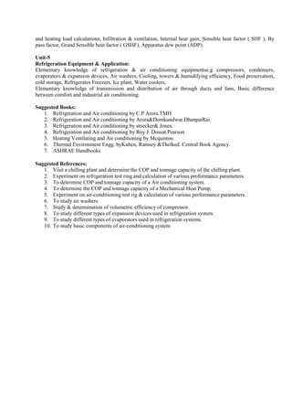 and heating load calculations, Infiltration & ventilation, Internal hear gain, Sensible heat factor ( SHF ), By
pass factor, Grand Sensible heat factor ( GSHF), Apparatus dew point (ADP).
Unit-5
Refrigeration Equipment & Application:
Elementary knowledge of refrigeration & air conditioning equipmentse.g compressors, condensers,
evaporators & expansion devices, Air washers, Cooling, towers & humidifying efficiency, Food preservation,
cold storage, Refrigerates Freezers, Icc plant, Water coolers,
Elementary knowledge of transmission and distribution of air through ducts and fans, Basic difference
between comfort and industrial air conditioning.
Suggested Books:
1. Refrigeration and Air conditioning by C.P Arora.TMH
2. Refrigeration and Air conditioning by Arora&Domkundwar.DhanpatRai
3. Refrigeration and Air conditioning by stoecker& Jones.
4. Refrigeration and Air conditioning by Roy J. Dossat.Pearson
5. Heating Ventilating and Air conditioning by Mcquiston
6. Thermal Environment Engg. byKuhen, Ramsey &Thelked. Central Book Agency.
7. ASHRAE Handbooks
Suggested References:
1. Visit a chilling plant and determine the COP and tonnage capacity of the chilling plant.
2. Experiment on refrigeration test ring and calculation of various proformance parameters.
3. To determine COP and tonnage capacity of a Air conditioning system.
4. To determine the COP and tonnage capacity of a Mechanical Heat Pump.
5. Experiment on air-conditioning test rig & calculation of various performance parameters.
6. To study air washers
7. Study & determination of volumetric efficiency of compressor.
8. To study different types of expansion devices used in refrigreation system.
9. To study different types of evaporators used in refrigeration systems.
10. To study basic components of air-conditioning system
 