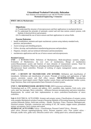 Uttarakhand Technical University, Dehradun
New Scheme of Examination as per AICTE Flexible Curricula
Mechanical Engineering, V-Semester
BMET- 604 (A) Mechatronics L T P
3 0 0
Objectives:
(i) Tounderstand the structure of microprocessors and their applications in mechanical devices
(ii) To understand the principle of automatic control and real time motion control systems, with
thehelp of electrical drives and actuators
(iii) To understand the use of micro-sensors and their applications in various fields.
Course Outcome:
1. Install, troubleshoot, maintain and repair mechatronic systems using industry-standard tools,
practices, and procedures.
2. Assist in design and rebuilding projects.
3. Follow, develop, and troubleshoot manufacturing processes and procedures.
4. Organize, interpret, and use technical information and documentation.
5. mechatronics applications and the use of micro-sensors and microprocessors.
Detailed Content:
UNIT – 1 INTRODUCTION: Definition of Mechatronics, Multi-disciplinary scenario, origins.
Evaluation of Mechatronics, An over view of mechatronics, Design of mechatronics
system.Measurements system and function of main elements of measurement systems. Need for
mechatronics in industries. Objectives, advantages and disadvantages of mechatronics.
Microprocessor based controllers. Principle of working of engine management system, automatic
washing machine.
UNIT – 2 REVIEW OF TRANSDUCERS AND SENSORS: Defination and classification of
transducers. Definition and classification of sensors. Principle of working and applications of light
sensors, proximity sensors and Hall effect sensors. MICROPROCESSOR: Introduction,
Microprocessor based digital control. Digital member system, binary and hexadecimal number system,
Logic functions, Data word representation basic Elements of control systems.
UNIT 3 : MICROPROCESSOR ARCHITECTURE: 8085A processor architecture
Terminology-such as, CPU, memory and address, ALU, assembler, data, registers, Fetch cycle, write
cycle, state, bus interrupts. Micro controllers – difference between microprocessor and micro controllers.
Requirements for control and their implementation in micro controllers.Classification of micro
controllers.
Unit 4 :ELECTRICAL ACTUATORS: Actuator and actuator system. Classifications of actuator system
with examples.Mechanical switches.Concept of bouncing Methods of Preventing bouncing of mechanical
switches.Solenoids, Relays. Solid state switches – Diodes, Thyristors, Triacs, Trasistors, Darlington pair.
Electrical actuator. Principle, construction and working of AC, DC motors, stepper motors, permanent
motors, servomotors, Servo systems and control
HYDRAULIC ACTUATORS: Valves – Classifications, Pressure Control Valves – Pressure
relief valves, Pressure regulating/reducing valves, Pressure sequence valve. Flow control valves –
Principle, needle valve, globe valve. Direction control valve –sliding spool valve, solenoid operated.
 