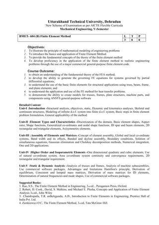 Uttarakhand Technical University, Dehradun
New Scheme of Examination as per AICTE Flexible Curricula
Mechanical Engineering, V-Semester
BMET- 604 (B) Finite Element Method L T P
3 0 0
Objectives:
1. To illustrate the principle of mathematical modeling of engineering problems
2. To introduce the basics and application of Finite Element Method.
3. To provide the fundamental concepts of the theory of the finite element method
4. To develop proficiency in the application of the finite element method to realistic engineering
problems through the use of a major commercial general-purpose finite element code.
Course Outcome:
1. to obtain an understanding of the fundamental theory of the FEA method;
2. to develop the ability to generate the governing FE equations for systems governed by partial
differential equations;
3. to understand the use of the basic finite elements for structural applications using truss, beam, frame,
and plane elements; and
4. to understand the application and use of the FE method for heat transfer problems.
5. to demonstrate the ability to create models for trusses, frames, plate structures, machine parts, and
components using ANSYS general-purpose software
Detailed Content:
Unit-I :Introduction -Structural analysis, objectives, static, Dynamic and kinematics analyses, Skeletal and
continuum structures, Modeling of infinite d.o.f. system into finite d.o.f. system, Basic steps in finite element
problem formulation, General applicability of the method.
Unit-II :Element Types and Characteristics -Discretization of the domain, Basic element shapes, Aspect
ratio, Shape functions, Generalized co-ordinates and nodal shape functions. ID spar and beam elements, 2D
rectangular and triangular elements, Axisymmetirc elements.
Unit-III :Assembly of Elements and Matrices -Concept of element assembly, Global and local co-ordinate
systems, Band width and its effects, Banded and skyline assembly, Boundary conditions, Solution of
simultaneous equations, Gaussian elimination and Choleksy decomposition methods, Numerical integration,
One and 2D applications.
Unit-IV :Higher Order and Isoparametric Elements -One dimensional quadratic and cubic elements, Use
of natural co-ordinate system, Area co-ordinate system continuity and convergence requirements, 2D
rectangular and triangular requirement.
Unit-V :Static & Dynamic Analysis -Analysis of trusses and frames, Analysis of machine subassemblies,
Use commercial software packages, Advantages and limitations Hamilton's principle, Derivation of
equilibrium, Consistent and lumped mass matrices, Derivation of mass matrices for ID elements,
Determination of natural frequencies and mode shapes, Use of commercial software packages.
Suggested Books:
1. Rao, S.S., The Finite Element Method in Engineering, 2nd ed.., Peragamon Press, Oxford.
2. Robert, D. Cook., David, S. Malkins, and Michael E. Plesha, Concepts and Application of Finite Element
Analysis 3rd ed., John Wiley
3. .Chandrupatla, T.R. anBelegundu, A.D., Introduction to Finite Elements in Engineering, Prentice Hall of
India Pvt. Ltd.
4. Zienkiewicz O C, The Finite Element Method, 3rd ed, Tata McGraw Hill.
 
