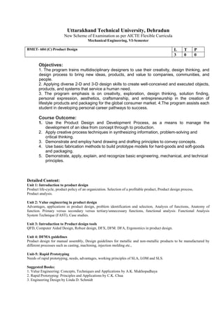 Uttarakhand Technical University, Dehradun
New Scheme of Examination as per AICTE Flexible Curricula
Mechanical Engineering, VI-Semester
BMET- 604 (C) Product Design L T P
3 0 0
Objectives:
1. The program trains multidisciplinary designers to use their creativity, design thinking, and
design process to bring new ideas, products, and value to companies, communities, and
people.
2. Applying diverse 2-D and 3-D design skills to create well-conceived and executed objects,
products, and systems that service a human need.
3. The program emphasis is on creativity, exploration, design thinking, solution finding,
personal expression, aesthetics, craftsmanship, and entrepreneurship in the creation of
lifestyle products and packaging for the global consumer market. 4.The program assists each
student in developing personal career pathways to success.
Course Outcome:
1. Use the Product Design and Development Process, as a means to manage the
development of an idea from concept through to production.
2. Apply creative process techniques in synthesizing information, problem-solving and
critical thinking.
3. Demonstrate and employ hand drawing and drafting principles to convey concepts.
4. Use basic fabrication methods to build prototype models for hard-goods and soft-goods
and packaging.
5. Demonstrate, apply, explain, and recognize basic engineering, mechanical, and technical
principles.
Detailed Content:
Unit 1: Introduction to product design
Product life-cycle, product policy of an organization. Selection of a profitable product, Product design process,
Product analysis.
Unit 2: Value engineering in product design
Advantages, applications in product design, problem identification and selection, Analysis of functions, Anatomy of
function. Primary versus secondary versus tertiary/unnecessary functions, functional analysis: Functional Analysis
System Technique (FAST), Case studies.
Unit 3: Introduction to Product design tools
QFD, Computer Aided Design, Robust design, DFX, DFM. DFA, Ergonomics in product design.
Unit 4: DFMA guidelines
Product design for manual assembly, Design guidelines for metallic and non-metallic products to be manufactured by
different processes such as casting, machining, injection molding etc.,
Unit-5: Rapid Prototyping
Needs of rapid prototyping, needs, advantages, working principles of SLA, LOM and SLS.
Suggested Books:
1. Value Engineering: Concepts, Techniques and Applications by A.K. Mukhopadhaya
2. Rapid Prototyping: Principles and Applications by C.K. Chua
3. Engineering Design by Linda D. Schmidt
 