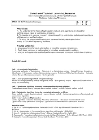 Uttarakhand Technical University, Dehradun
New Scheme of Examination as per AICTE Flexible Curricula
Mechanical Engineering, VI-Semester
BMET- 605 (B) Optimization Techniques L T P
3 0 0
Objectives:
1. To understand the theory of optimization methods and algorithms developed for
solving various types of optimization problems
2. To develop and promote research interest in applying optimization techniques in problems
of Engineering and Technology
3. To apply the mathematical results and numerical techniques of optimization
theory to concrete Engineering problems.
Course Outcome:
1. Understand importance of optimization of industrial process management.
2. Apply basic concepts of mathematics to formulate an optimization problem.
3. analyze and appreciate variety of performance measures for various optimization problems
Detailed Content:
Unit 1 Introduction to Optimization:
Engineering application of Optimization – Statement of an Optimization problem - Optimal Problem formulation -
Classification of Optimization problem. Optimum design concepts, Definition of Global and Local optima – Optimality
criteria - Review of basic calculus concepts – Global optimality
Unit 2 Linear programming methods for optimum design:
Review of Linear programming methods for optimum design – Post optimality analysis - Application of LPP models in
design and manufacturing.
Unit 3 Optimization algorithms for solving unconstrained optimization problems:
Gradient based method: Cauchy’s steepest descent method, Newton’s method, Conjugate gradient method.
Unit-4 Optimization algorithms for solving constrained optimization problems:
Direct methods – penalty function methods – steepest descent method - Engineering applications of constrained and
unconstrained algorithms.
Unit 5 Modern methods of Optimization:
Genetic Algorithms - Simulated Annealing - Ant colony optimization - Tabu search – Neural-Network based
Optimization – Fuzzy optimization techniques – Applications.Use of Matlab to solve optimization problems.
Suggested Books:
1. Rao S. S. - ‘Engineering Optimization, Theory and Practice’ - New Age International Publishers - 2012 -
4th Edition.
2. Deb K. - ‘Optimization for Engineering Design Algorithms and Examples’ – PHI - 2000
3. Arora J. - ‘Introduction to Optimization Design’ - Elsevier Academic Press, New Delhi - 2004
4. .Saravanan R. - ‘Manufacturing Optimization through Intelligent Techniques’ - Taylor & Francis (CRC Press) - 2006
5. Hardley G. -‘Linear Programming’ - Narosa Book Distributors Private Ltd. - 2002
 