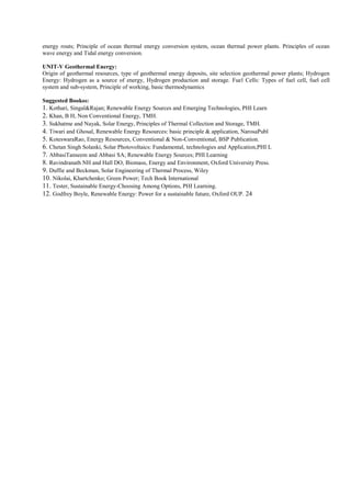 energy routs; Principle of ocean thermal energy conversion system, ocean thermal power plants. Principles of ocean
wave energy and Tidal energy conversion.
UNIT-V Geothermal Energy:
Origin of geothermal resources, type of geothermal energy deposits, site selection geothermal power plants; Hydrogen
Energy: Hydrogen as a source of energy, Hydrogen production and storage. Fuel Cells: Types of fuel cell, fuel cell
system and sub-system, Principle of working, basic thermodynamics
Suggested Bookss:
1. Kothari, Singal&Rajan; Renewable Energy Sources and Emerging Technologies, PHI Learn
2. Khan, B H, Non Conventional Energy, TMH.
3. Sukhatme and Nayak, Solar Energy, Principles of Thermal Collection and Storage, TMH.
4. Tiwari and Ghosal, Renewable Energy Resources: basic principle & application, NarosaPubl
5. KoteswaraRao, Energy Resources, Conventional & Non-Conventional, BSP Publication.
6. Chetan Singh Solanki, Solar Photovoltaics: Fundamental, technologies and Application,PHI L
7. AbbasiTanseem and Abbasi SA; Renewable Energy Sources; PHI Learning
8. Ravindranath NH and Hall DO, Biomass, Energy and Environment, Oxford University Press.
9. Duffie and Beckman, Solar Engineering of Thermal Process, Wiley
10. Nikolai, Khartchenko; Green Power; Tech Book International
11. Tester, Sustainable Energy-Choosing Among Options, PHI Learning.
12. Godfrey Boyle, Renewable Energy: Power for a sustainable future, Oxford OUP. 24
 