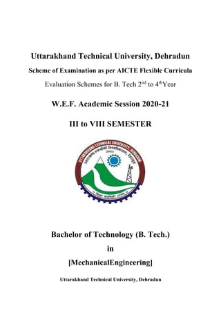 Uttarakhand Technical University, Dehradun
Scheme of Examination as per AICTE Flexible Curricula
Evaluation Schemes for B. Tech 2nd
to 4th
Year
W.E.F. Academic Session 2020-21
III to VIII SEMESTER
Bachelor of Technology (B. Tech.)
in
[MechanicalEngineering]
Uttarakhand Technical University, Dehradun
 