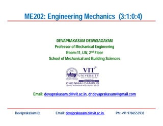 DEVAPRAKASAM DEIVASAGAYAM
Professor of Mechanical Engineering
Room:11, LW, 2nd Floor
School of Mechanical and Building Sciences
Email: devaprakasam.d@vit.ac.in, dr.devaprakasam@gmail.com
ME202: Engineering Mechanics (3:1:0:4)
Devaprakasam D, Email: devaprakasam.d@vit.ac.in, Ph: +91 9786553933
 