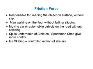 Friction Force
 Responsible for keeping the object on surface, without
slip.
 Man walking on the floor without falling/ slipping
 Moving car or automobile vehicle on the road without
skidding.
 Spike underneath of Athletes / Sportsman Shoe give
more control
 Ice Skating – controlled motion of skaters
 