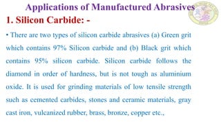 Applications of Manufactured Abrasives
1. Silicon Carbide: -
• There are two types of silicon carbide abrasives (a) Green grit
which contains 97% Silicon carbide and (b) Black grit which
contains 95% silicon carbide. Silicon carbide follows the
diamond in order of hardness, but is not tough as aluminium
oxide. It is used for grinding materials of low tensile strength
such as cemented carbides, stones and ceramic materials, gray
cast iron, vulcanized rubber, brass, bronze, copper etc.,
 