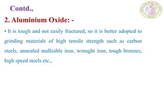 Contd.,
2. Aluminium Oxide: -
• It is tough and not easily fractured, so it is better adopted to
grinding materials of high tensile strength such as carbon
steels, annealed malleable iron, wrought iron, tough bronzes,
high speed steels etc.,
 