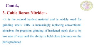 Contd.,
3. Cubic Boron Nitride: -
• It is the second hardest material and is widely used for
grinding steels. CBN is increasingly replacing conventional
abrasives for precision grinding of hardened steels due to its
low rate of wear and the ability to hold close tolerance on the
parts produced
 