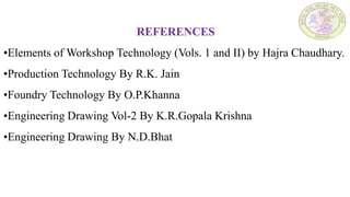 REFERENCES
•Elements of Workshop Technology (Vols. 1 and II) by Hajra Chaudhary.
•Production Technology By R.K. Jain
•Foundry Technology By O.P.Khanna
•Engineering Drawing Vol-2 By K.R.Gopala Krishna
•Engineering Drawing By N.D.Bhat
 