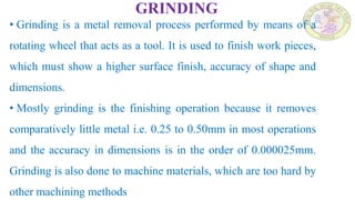 GRINDING
• Grinding is a metal removal process performed by means of a
rotating wheel that acts as a tool. It is used to finish work pieces,
which must show a higher surface finish, accuracy of shape and
dimensions.
• Mostly grinding is the finishing operation because it removes
comparatively little metal i.e. 0.25 to 0.50mm in most operations
and the accuracy in dimensions is in the order of 0.000025mm.
Grinding is also done to machine materials, which are too hard by
other machining methods
 