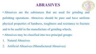 ABRASIVES
• Abrasives are the substances that are used for grinding and
polishing operations. Abrasives should be pure and have uniform
physical properties of hardness, toughness and resistance to fracture
and to be useful in the manufacture of grinding wheels.
• Abrasives may be classified into two principal groups:
1. Natural Abrasives
2. Artificial Abrasives (Manufactured Abrasives)
 