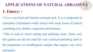 APPLICATIONS OF NATURALABRASIVES
1. Emery: -
• It is a very hard and fracture resistant rock. It is a compound of
corundum (Aluminum oxide) mixed with some traces of spinels
containing iron, herbite, magnetite and titanium.
• This is used in metal cutting and polishing tools. Some very
fine grains can also be used for very technical polishing such as
the preparation of metallurgical samples that require very strict
tolerances.
 