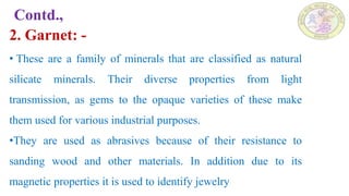 Contd.,
2. Garnet: -
• These are a family of minerals that are classified as natural
silicate minerals. Their diverse properties from light
transmission, as gems to the opaque varieties of these make
them used for various industrial purposes.
•They are used as abrasives because of their resistance to
sanding wood and other materials. In addition due to its
magnetic properties it is used to identify jewelry
 