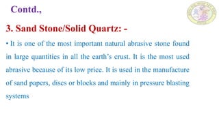 Contd.,
3. Sand Stone/Solid Quartz: -
• It is one of the most important natural abrasive stone found
in large quantities in all the earth’s crust. It is the most used
abrasive because of its low price. It is used in the manufacture
of sand papers, discs or blocks and mainly in pressure blasting
systems
 