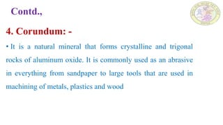 Contd.,
4. Corundum: -
• It is a natural mineral that forms crystalline and trigonal
rocks of aluminum oxide. It is commonly used as an abrasive
in everything from sandpaper to large tools that are used in
machining of metals, plastics and wood
 