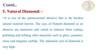 Contd.,
5. Natural Diamond: -
• It is one of the quintessential abrasive that is the hardest
natural material known. The uses of Natural diamond as an
abrasive are numerous and varied in industry from cutting,
polishing and refining other materials such as glass, ceramics,
stone and tungsten carbide. The industrial cost of diamond is
very high.
 