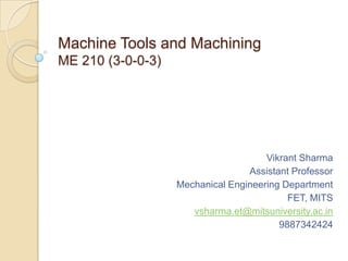 Machine Tools and Machining
ME 210 (3-0-0-3)

Vikrant Sharma
Assistant Professor
Mechanical Engineering Department
FET, MITS
vsharma.et@mitsuniversity.ac.in
9887342424

 