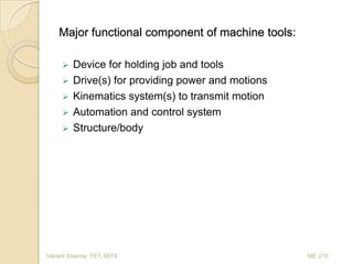 Major functional component of machine tools:







Device for holding job and tools
Drive(s) for providing power and motions
Kinematics system(s) to transmit motion
Automation and control system
Structure/body

Vikrant Sharma FET, MITS

ME 210

 