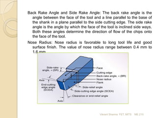 Back Rake Angle and Side Rake Angle: The back rake angle is the
angle between the face of the tool and a line parallel to the base of
the shank in a plane parallel to the side cutting edge. The side rake
angle is the angle by which the face of the tool is inclined side ways.
Both these angles determine the direction of flow of the chips onto
the face of the tool.
Nose Radius: Nose radius is favorable to long tool life and good
surface finish. The value of nose radius range between 0.4 mm to
1.6 mm.

Vikrant Sharma FET, MITS

ME 210

 