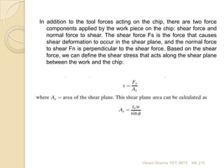 In addition to the tool forces acting on the chip, there are two force
components applied by the work piece on the chip: shear force and
normal force to shear. The shear force Fs is the force that causes
shear deformation to occur in the shear plane, and the normal force
to shear Fn is perpendicular to the shear force. Based on the shear
force, we can define the shear stress that acts along the shear plane
between the work and the chip:

Vikrant Sharma FET, MITS

ME 210

 