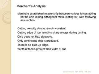 Merchant’s Analysis:
Merchant established relationship between various forces acting
on the chip during orthogonal metal cutting but with following
assumption.

Cutting velocity always remain constant.
Cutting edge of tool remains sharp always during cutting.
Chip does not flow sideways.
Only continuous chip is produced.
There is no built-up edge.
Width of tool is greater than width of cut.

Vikrant Sharma FET, MITS

ME 210

 