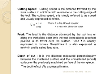 Cutting Speed: Cutting speed is the distance traveled by the
work surface in unit time with reference to the cutting edge of
the tool. The cutting speed, v is simply referred to as speed
and usually expressed in m/min.
Where, D is Dia. Of work or cutter
N is rev / min. of work or cutter

Feed: The feed is the distance advanced by the tool into or
along the workpiece each time the tool point passes a certain
position in its travel over the surface. Feed f is usually
expressed in mm/rev. Sometimes it is also expressed in
mm/min and is called feed rate.
Depth of cut : It is the distance measured perpendicularly
between the machined surface and the unmachined (uncut)
surface or the previously machined surface of the workpiece.
The depth of cut d is expressed in mm.
Vikrant Sharma FET, MITS

ME 210

 