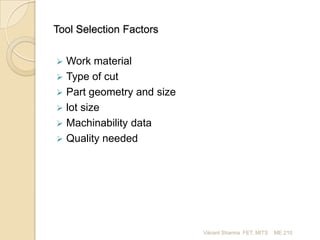 Tool Selection Factors


Work material
 Type of cut
 Part geometry and size
 lot size
 Machinability data
 Quality needed

Vikrant Sharma FET, MITS

ME 210

 